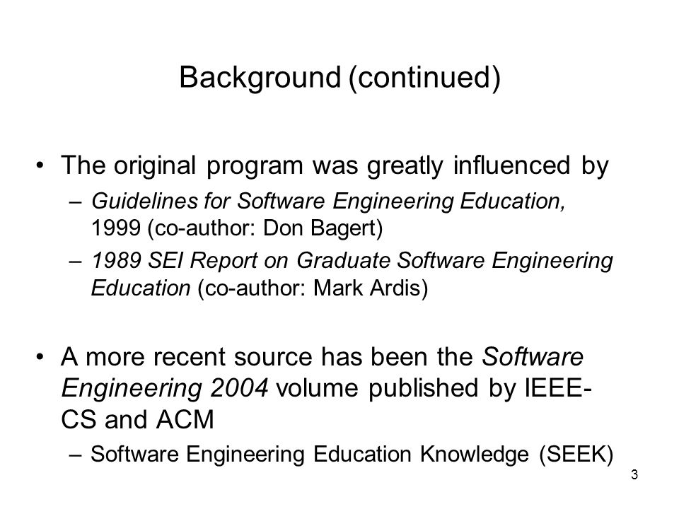 3 Background (continued) The original program was greatly influenced by –Guidelines for Software Engineering Education, 1999 (co-author: Don Bagert) –1989 SEI Report on Graduate Software Engineering Education (co-author: Mark Ardis) A more recent source has been the Software Engineering 2004 volume published by IEEE- CS and ACM –Software Engineering Education Knowledge (SEEK)