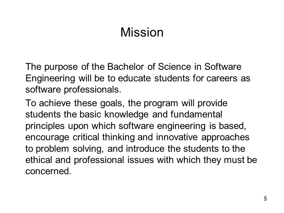 5 Mission The purpose of the Bachelor of Science in Software Engineering will be to educate students for careers as software professionals.