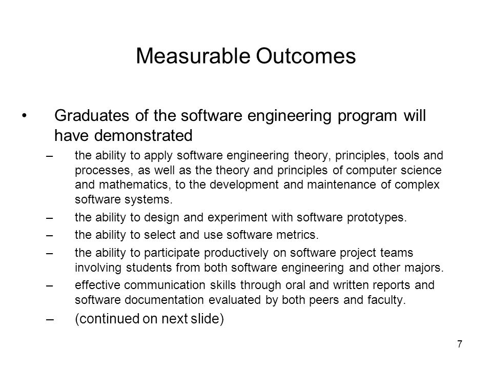 7 Measurable Outcomes Graduates of the software engineering program will have demonstrated –the ability to apply software engineering theory, principles, tools and processes, as well as the theory and principles of computer science and mathematics, to the development and maintenance of complex software systems.