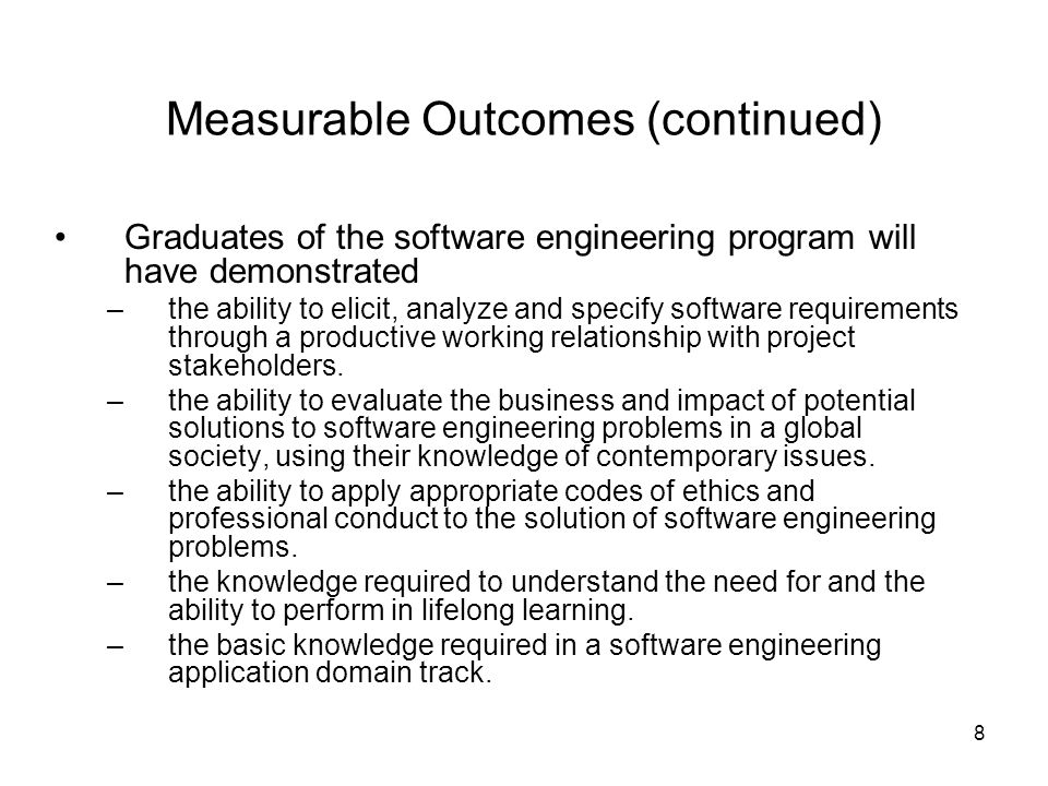 8 Measurable Outcomes (continued) Graduates of the software engineering program will have demonstrated –the ability to elicit, analyze and specify software requirements through a productive working relationship with project stakeholders.
