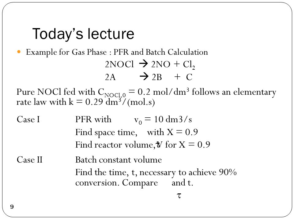 Today’s lecture Example for Gas Phase : PFR and Batch Calculation 2NOCl  2NO + Cl 2 2A  2B + C Pure NOCl fed with C NOCl,0 = 0.2 mol/dm 3 follows an elementary rate law with k = 0.29 dm 3 /(mol.s) Case I PFR withv 0 = 10 dm3/s Find space time, with X = 0.9 Find reactor volume, V for X = 0.9 Case IIBatch constant volume Find the time, t, necessary to achieve 90% conversion.