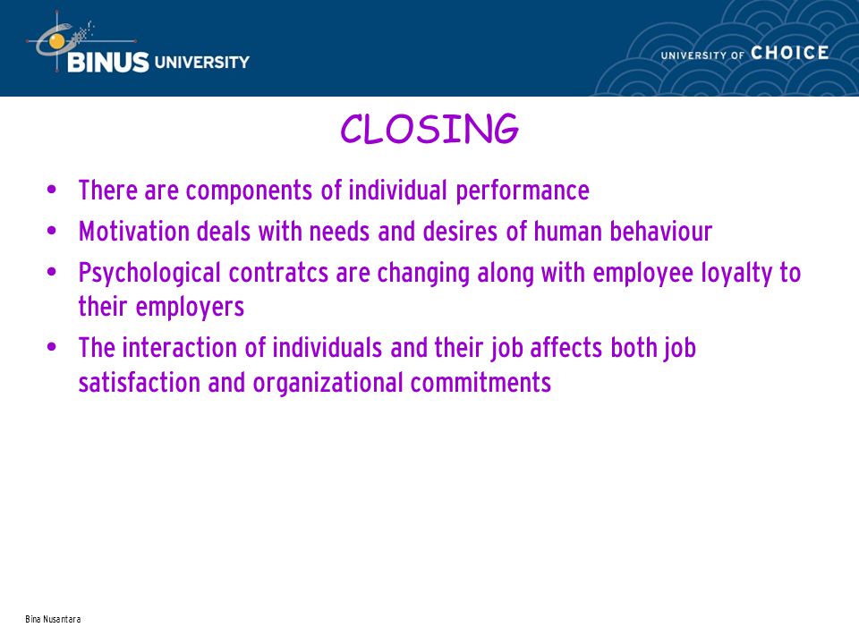 Bina Nusantara CLOSING There are components of individual performance Motivation deals with needs and desires of human behaviour Psychological contratcs are changing along with employee loyalty to their employers The interaction of individuals and their job affects both job satisfaction and organizational commitments