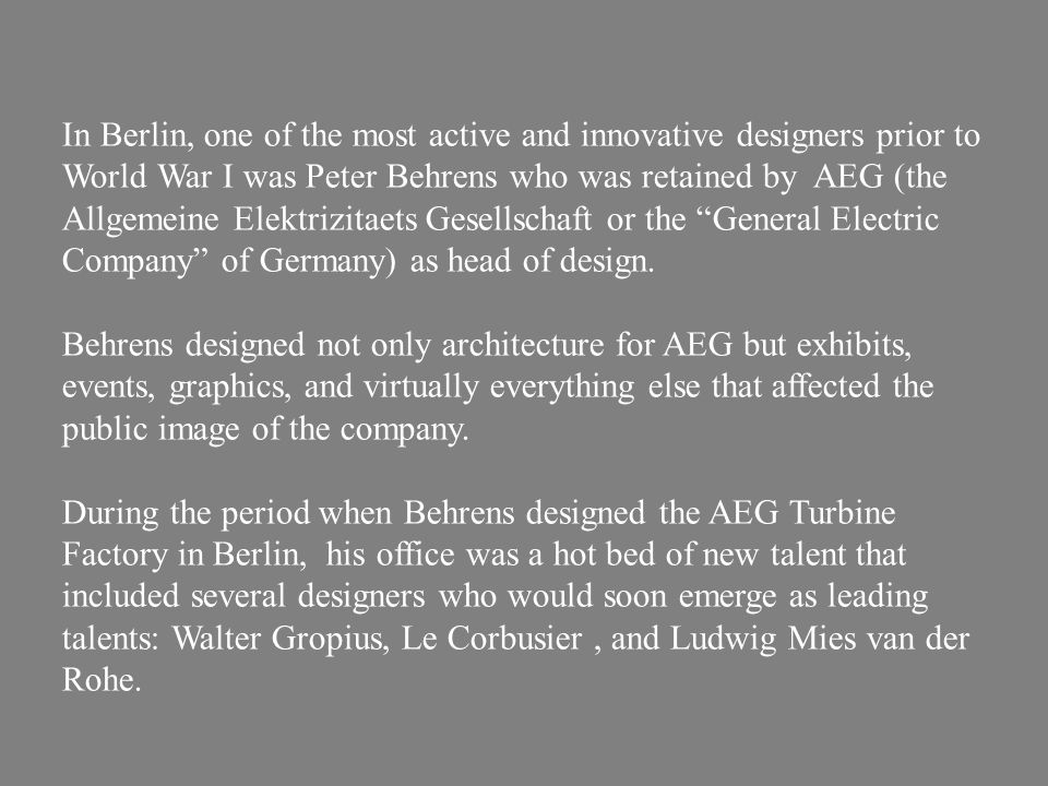 In Berlin, one of the most active and innovative designers prior to World War I was Peter Behrens who was retained by AEG (the Allgemeine Elektrizitaets Gesellschaft or the General Electric Company of Germany) as head of design.