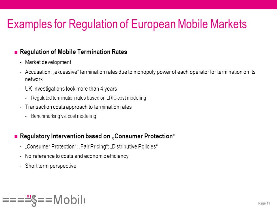 Page 11 Examples for Regulation of European Mobile Markets Regulation of Mobile Termination Rates -Market development -Accusation: „excessive termination rates due to monopoly power of each operator for termination on its network -UK investigations took more than 4 years -Regulated termination rates based on LRIC cost modelling -Transaction costs approach to termination rates -Benchmarking vs.