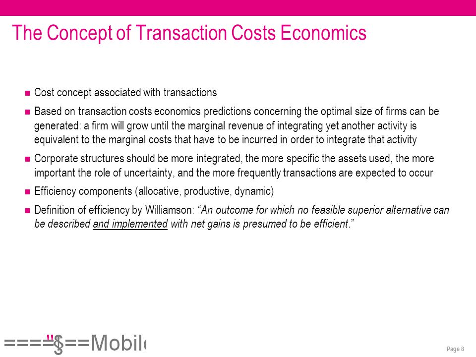 Page 8 The Concept of Transaction Costs Economics Cost concept associated with transactions Based on transaction costs economics predictions concerning the optimal size of firms can be generated: a firm will grow until the marginal revenue of integrating yet another activity is equivalent to the marginal costs that have to be incurred in order to integrate that activity Corporate structures should be more integrated, the more specific the assets used, the more important the role of uncertainty, and the more frequently transactions are expected to occur Efficiency components (allocative, productive, dynamic) Definition of efficiency by Williamson: An outcome for which no feasible superior alternative can be described and implemented with net gains is presumed to be efficient.