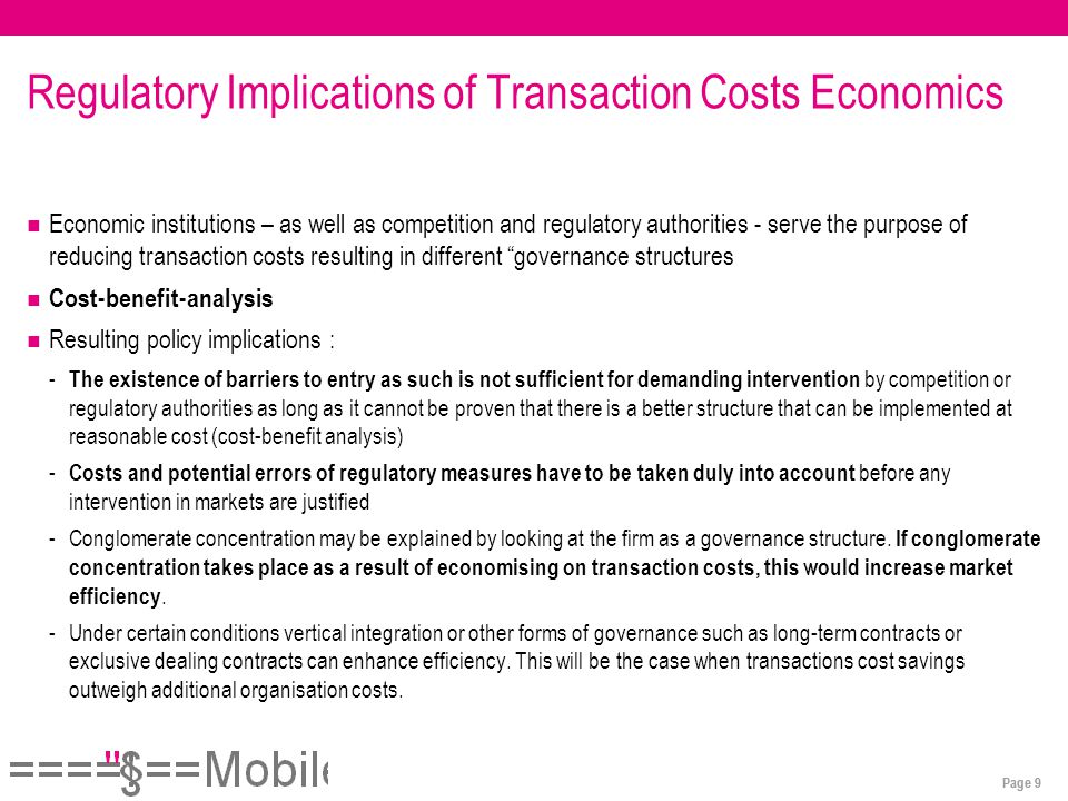 Page 9 Regulatory Implications of Transaction Costs Economics Economic institutions – as well as competition and regulatory authorities - serve the purpose of reducing transaction costs resulting in different governance structures Cost-benefit-analysis Resulting policy implications : - The existence of barriers to entry as such is not sufficient for demanding intervention by competition or regulatory authorities as long as it cannot be proven that there is a better structure that can be implemented at reasonable cost (cost-benefit analysis) - Costs and potential errors of regulatory measures have to be taken duly into account before any intervention in markets are justified -Conglomerate concentration may be explained by looking at the firm as a governance structure.