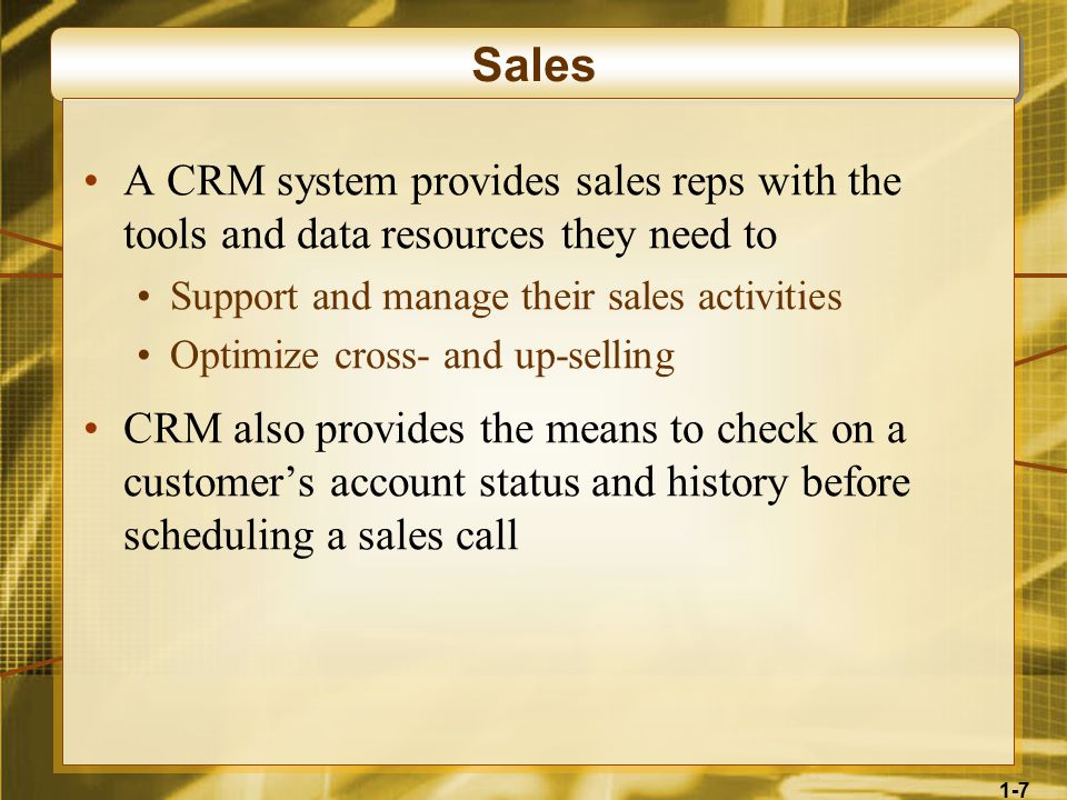 1-7 Sales A CRM system provides sales reps with the tools and data resources they need to Support and manage their sales activities Optimize cross- and up-selling CRM also provides the means to check on a customer’s account status and history before scheduling a sales call