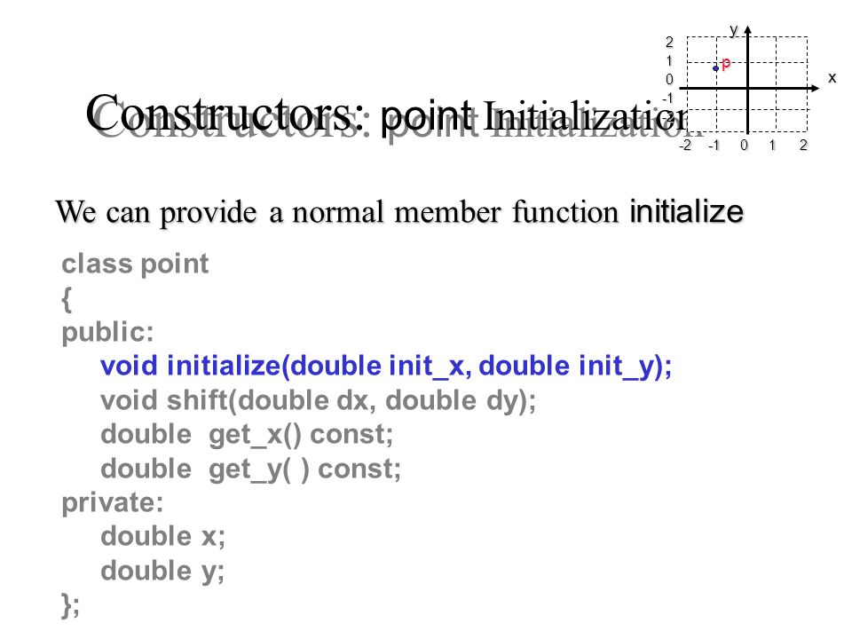 Constructors: point Initialization class point { public: void initialize(double init_x, double init_y); void shift(double dx, double dy); double get_x() const; double get_y( ) const; private: double x; double y; }; We can provide a normal member function initialize x yp