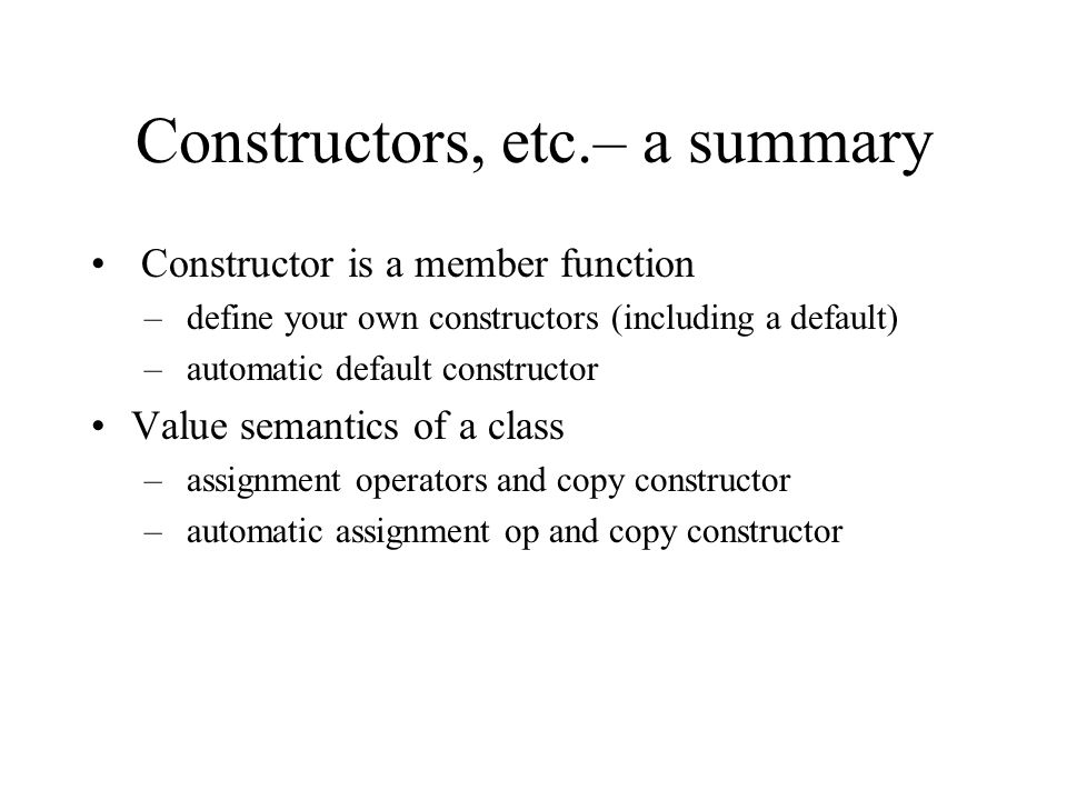 Constructors, etc.– a summary Constructor is a member function – define your own constructors (including a default) – automatic default constructor Value semantics of a class – assignment operators and copy constructor – automatic assignment op and copy constructor