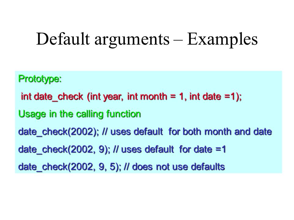Default arguments – Examples Prototype: int date_check (int year, int month = 1, int date =1); int date_check (int year, int month = 1, int date =1); Usage in the calling function date_check(2002); // uses default for both month and date date_check(2002, 9); // uses default for date =1 date_check(2002, 9, 5); // does not use defaults
