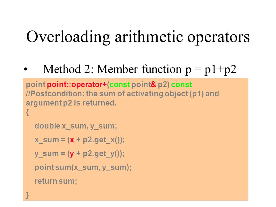 Overloading arithmetic operators Method 2: Member function p = p1+p2 point point::operator+(const point& p2) const //Postcondition: the sum of activating object (p1) and argument p2 is returned.
