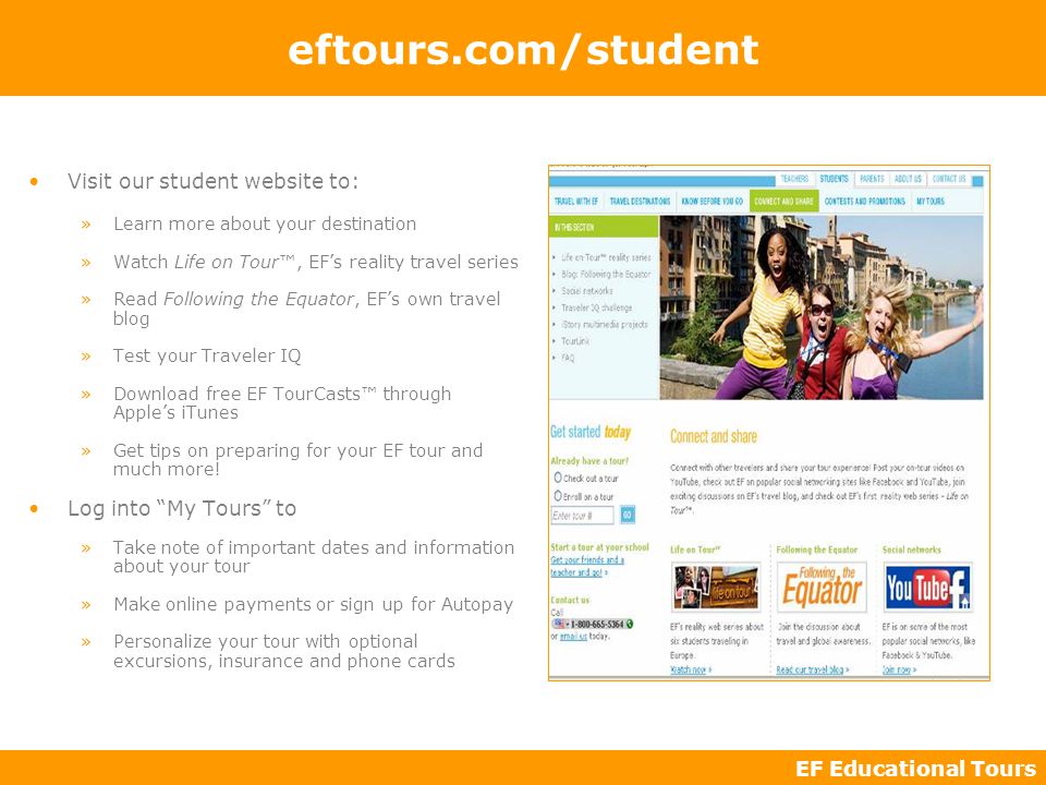EF Educational Tours eftours.com/student Visit our student website to: »Learn more about your destination »Watch Life on Tour™, EF’s reality travel series »Read Following the Equator, EF’s own travel blog »Test your Traveler IQ »Download free EF TourCasts™ through Apple’s iTunes »Get tips on preparing for your EF tour and much more.