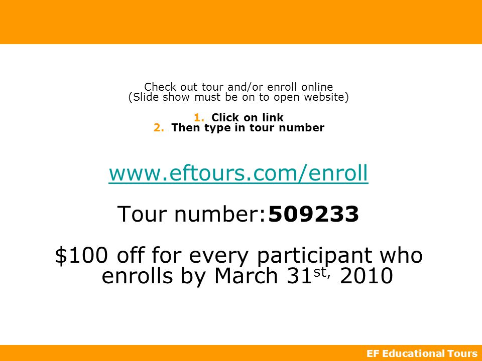 EF Educational Tours Check out tour and/or enroll online (Slide show must be on to open website) 1.Click on link 2.Then type in tour number   Tour number: $100 off for every participant who enrolls by March 31 st, 2010