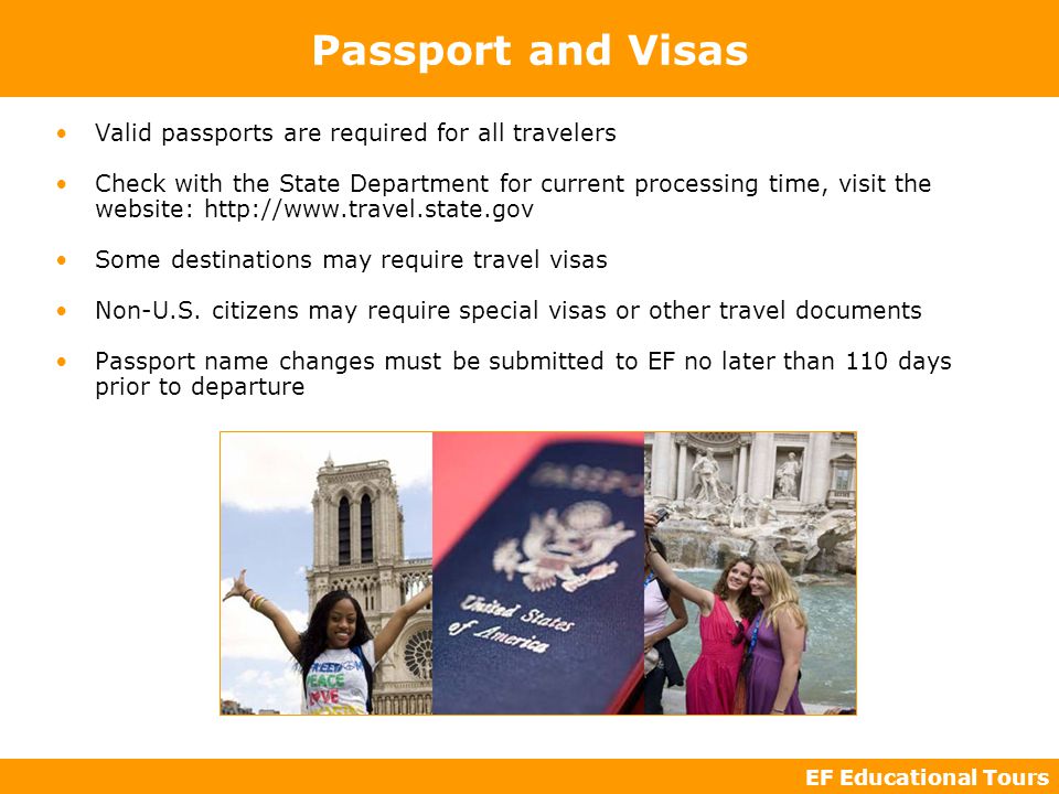 EF Educational Tours Passport and Visas Valid passports are required for all travelers Check with the State Department for current processing time, visit the website:   Some destinations may require travel visas Non-U.S.