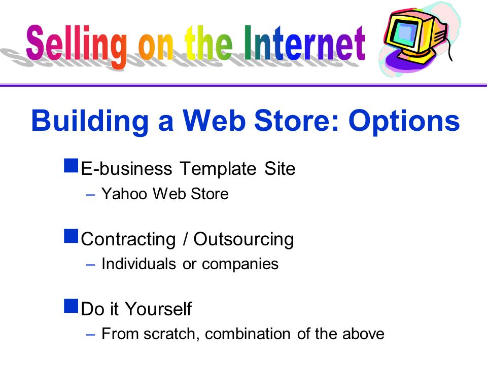 Building a Web Store: Options  E-business Template Site –Yahoo Web Store  Contracting / Outsourcing –Individuals or companies  Do it Yourself –From scratch, combination of the above