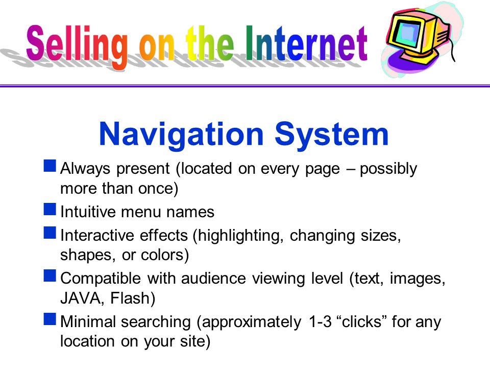 Navigation System  Always present (located on every page – possibly more than once)  Intuitive menu names  Interactive effects (highlighting, changing sizes, shapes, or colors)  Compatible with audience viewing level (text, images, JAVA, Flash)  Minimal searching (approximately 1-3 clicks for any location on your site)
