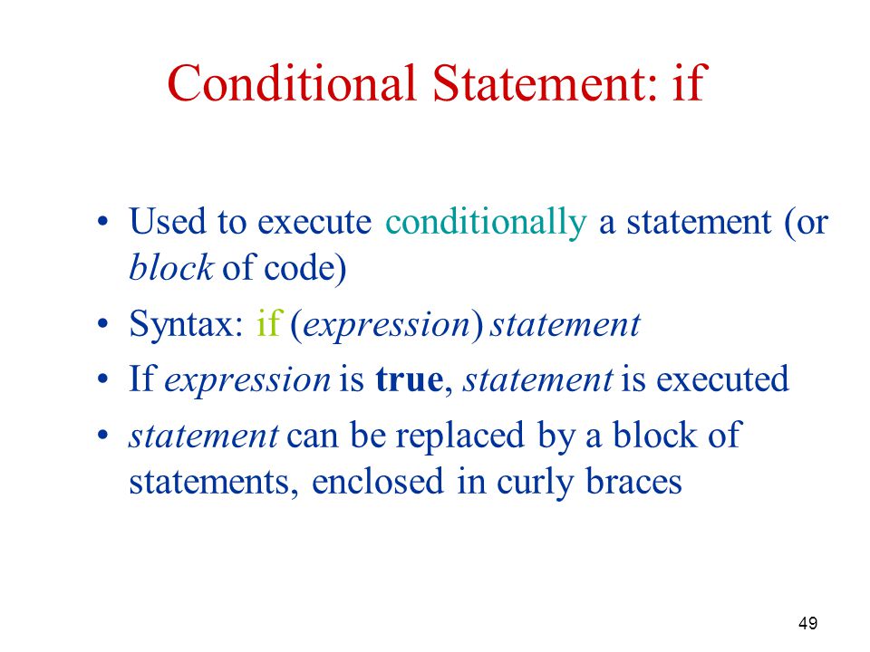 49 Conditional Statement: if Used to execute conditionally a statement (or block of code) Syntax: if (expression) statement If expression is true, statement is executed statement can be replaced by a block of statements, enclosed in curly braces