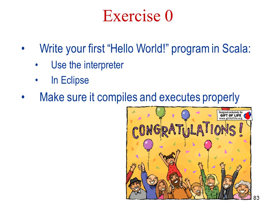 83 Exercise 0 Write your first Hello World! program in Scala: Use the interpreter In Eclipse Make sure it compiles and executes properly