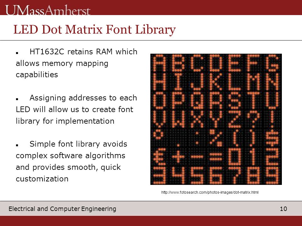 10 Electrical and Computer Engineering LED Dot Matrix Font Library HT1632C retains RAM which allows memory mapping capabilities Assigning addresses to each LED will allow us to create font library for implementation Simple font library avoids complex software algorithms and provides smooth, quick customization