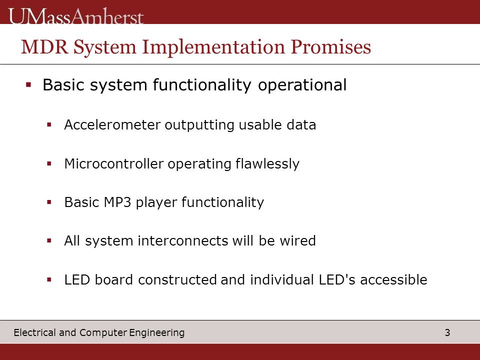 3 Electrical and Computer Engineering MDR System Implementation Promises  Basic system functionality operational  Accelerometer outputting usable data  Microcontroller operating flawlessly  Basic MP3 player functionality  All system interconnects will be wired  LED board constructed and individual LED s accessible