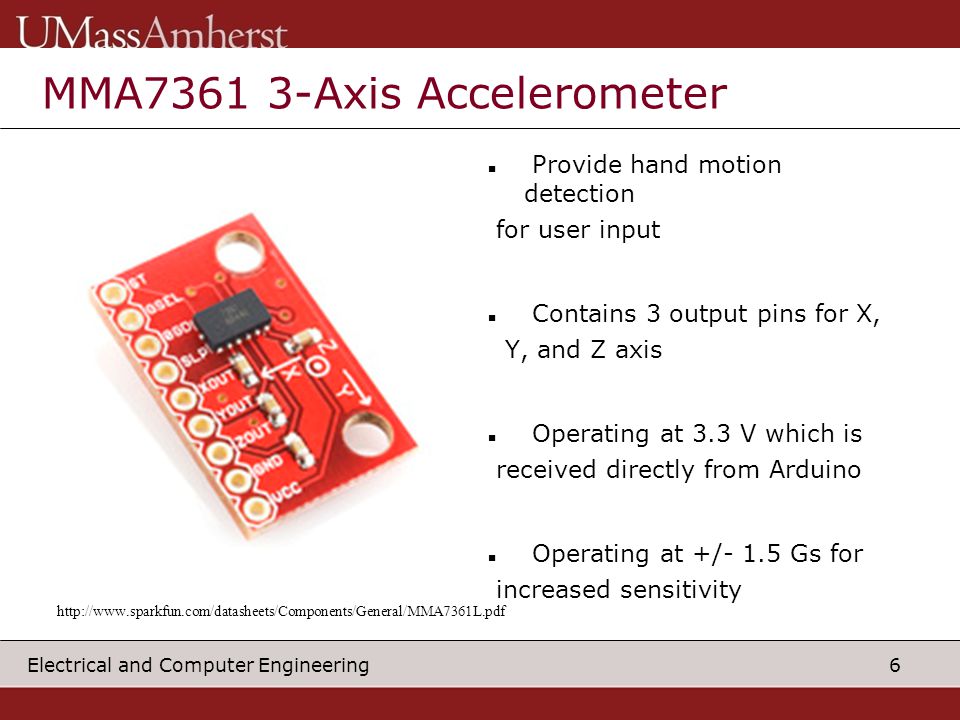 6 Electrical and Computer Engineering MMA Axis Accelerometer Provide hand motion detection for user input Contains 3 output pins for X, Y, and Z axis Operating at 3.3 V which is received directly from Arduino Operating at +/- 1.5 Gs for increased sensitivity