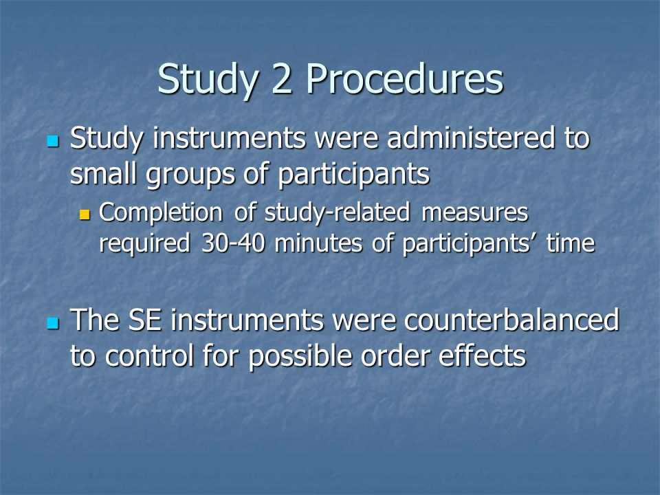 Study 2 Procedures Study instruments were administered to small groups of participants Study instruments were administered to small groups of participants Completion of study-related measures required minutes of participants’ time Completion of study-related measures required minutes of participants’ time The SE instruments were counterbalanced to control for possible order effects The SE instruments were counterbalanced to control for possible order effects
