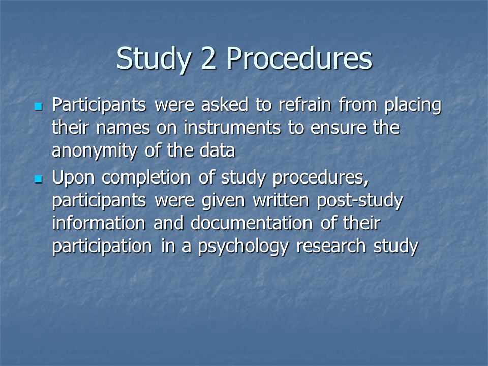 Study 2 Procedures Participants were asked to refrain from placing their names on instruments to ensure the anonymity of the data Participants were asked to refrain from placing their names on instruments to ensure the anonymity of the data Upon completion of study procedures, participants were given written post-study information and documentation of their participation in a psychology research study Upon completion of study procedures, participants were given written post-study information and documentation of their participation in a psychology research study