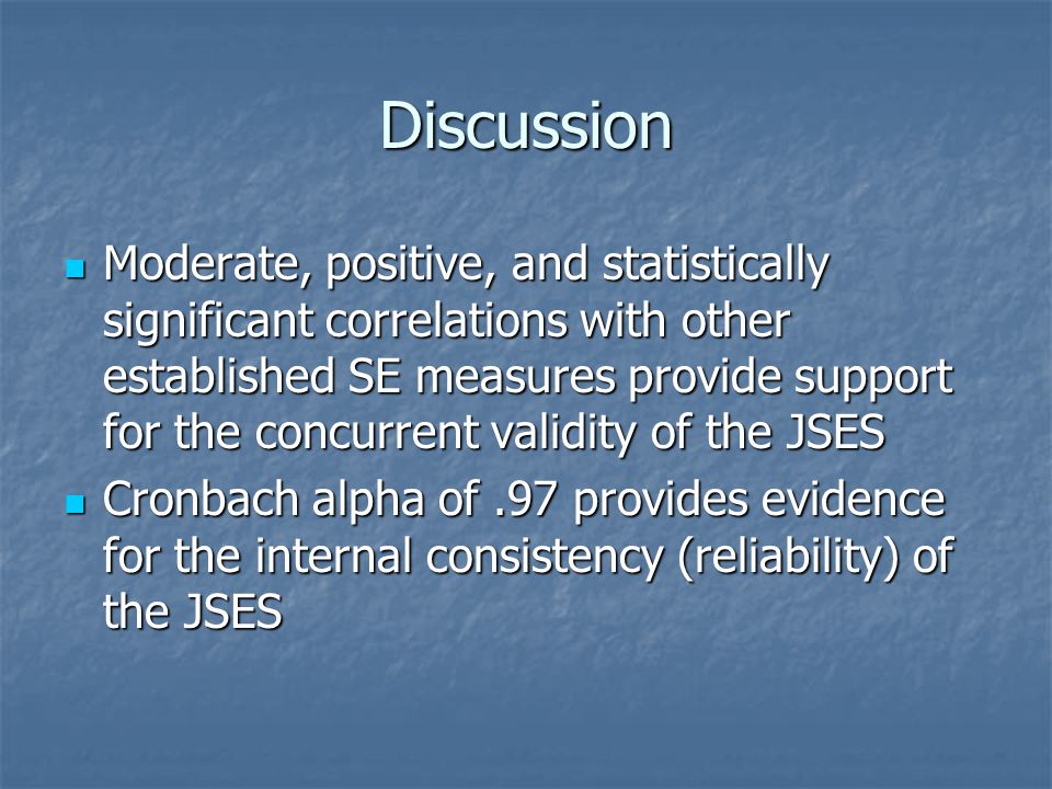 Discussion Moderate, positive, and statistically significant correlations with other established SE measures provide support for the concurrent validity of the JSES Moderate, positive, and statistically significant correlations with other established SE measures provide support for the concurrent validity of the JSES Cronbach alpha of.97 provides evidence for the internal consistency (reliability) of the JSES Cronbach alpha of.97 provides evidence for the internal consistency (reliability) of the JSES