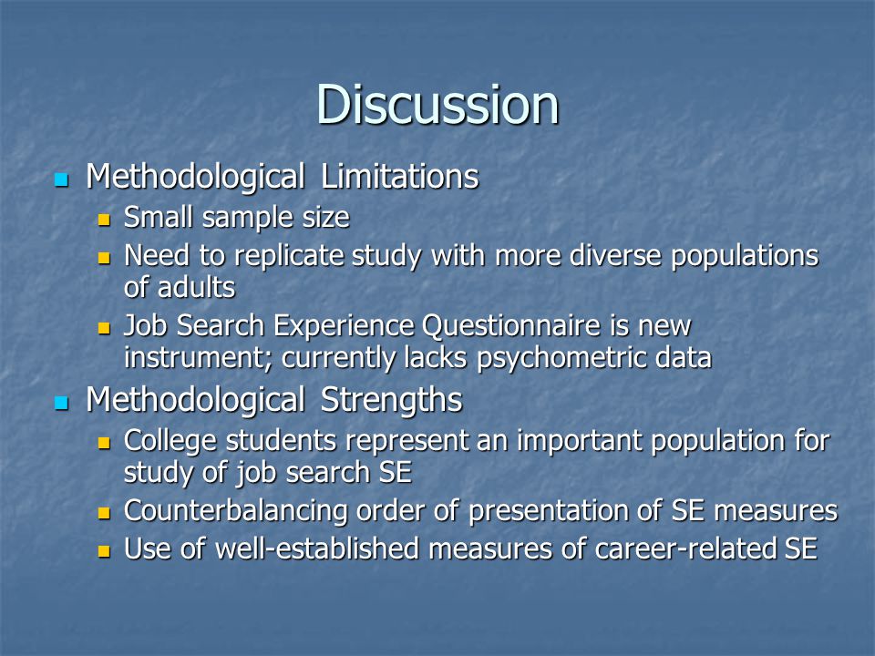 Discussion Methodological Limitations Methodological Limitations Small sample size Small sample size Need to replicate study with more diverse populations of adults Need to replicate study with more diverse populations of adults Job Search Experience Questionnaire is new instrument; currently lacks psychometric data Job Search Experience Questionnaire is new instrument; currently lacks psychometric data Methodological Strengths Methodological Strengths College students represent an important population for study of job search SE College students represent an important population for study of job search SE Counterbalancing order of presentation of SE measures Counterbalancing order of presentation of SE measures Use of well-established measures of career-related SE Use of well-established measures of career-related SE