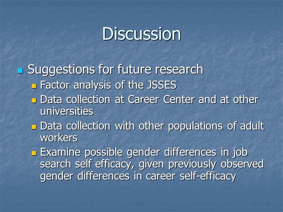 Discussion Suggestions for future research Suggestions for future research Factor analysis of the JSSES Factor analysis of the JSSES Data collection at Career Center and at other universities Data collection at Career Center and at other universities Data collection with other populations of adult workers Data collection with other populations of adult workers Examine possible gender differences in job search self efficacy, given previously observed gender differences in career self-efficacy Examine possible gender differences in job search self efficacy, given previously observed gender differences in career self-efficacy
