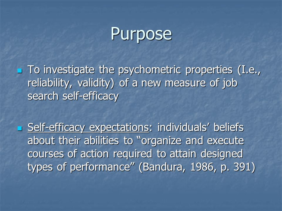 Purpose To investigate the psychometric properties (I.e., reliability, validity) of a new measure of job search self-efficacy To investigate the psychometric properties (I.e., reliability, validity) of a new measure of job search self-efficacy Self-efficacy expectations: individuals’ beliefs about their abilities to organize and execute courses of action required to attain designed types of performance (Bandura, 1986, p.