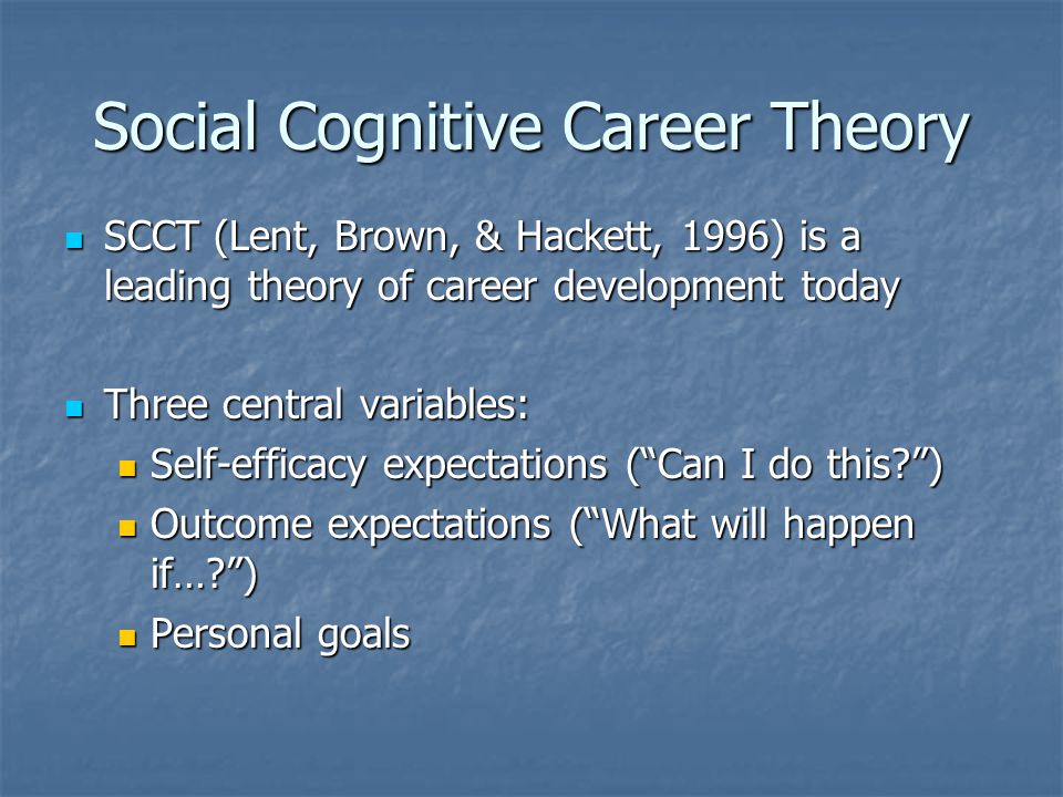 Social Cognitive Career Theory SCCT (Lent, Brown, & Hackett, 1996) is a leading theory of career development today SCCT (Lent, Brown, & Hackett, 1996) is a leading theory of career development today Three central variables: Three central variables: Self-efficacy expectations ( Can I do this ) Self-efficacy expectations ( Can I do this ) Outcome expectations ( What will happen if… ) Outcome expectations ( What will happen if… ) Personal goals Personal goals