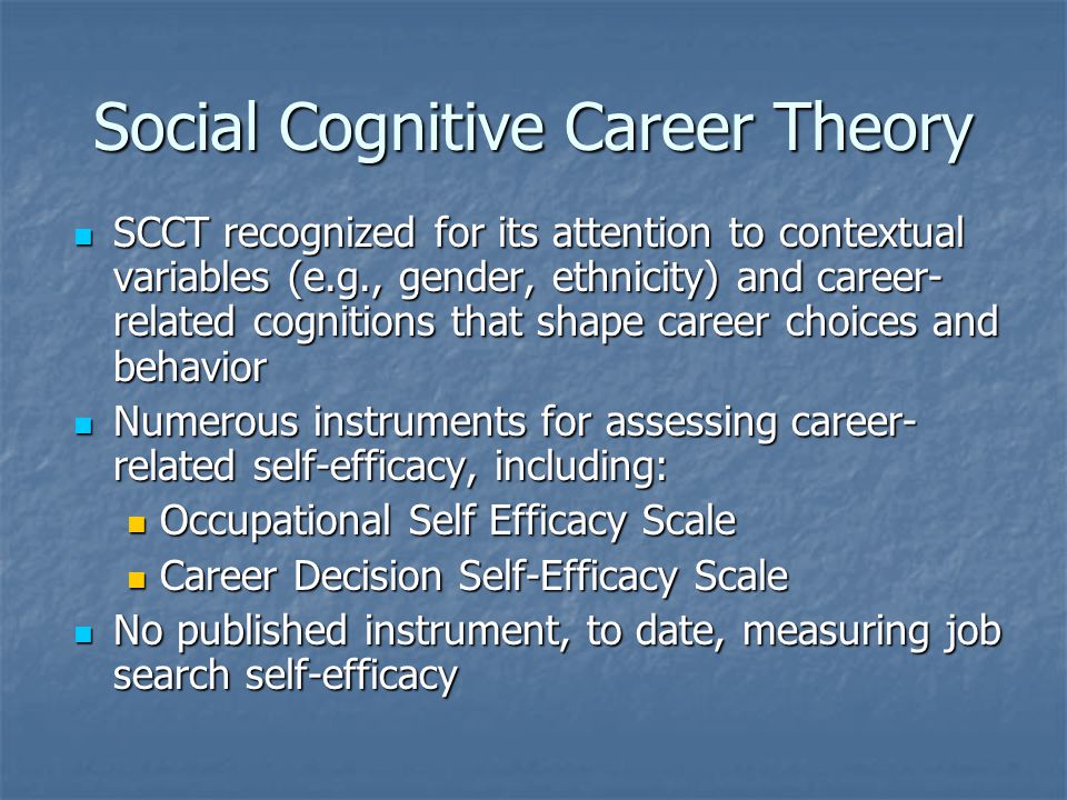 Social Cognitive Career Theory SCCT recognized for its attention to contextual variables (e.g., gender, ethnicity) and career- related cognitions that shape career choices and behavior SCCT recognized for its attention to contextual variables (e.g., gender, ethnicity) and career- related cognitions that shape career choices and behavior Numerous instruments for assessing career- related self-efficacy, including: Numerous instruments for assessing career- related self-efficacy, including: Occupational Self Efficacy Scale Occupational Self Efficacy Scale Career Decision Self-Efficacy Scale Career Decision Self-Efficacy Scale No published instrument, to date, measuring job search self-efficacy No published instrument, to date, measuring job search self-efficacy