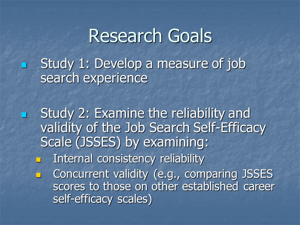 Research Goals Study 1: Develop a measure of job search experience Study 1: Develop a measure of job search experience Study 2: Examine the reliability and validity of the Job Search Self-Efficacy Scale (JSSES) by examining: Study 2: Examine the reliability and validity of the Job Search Self-Efficacy Scale (JSSES) by examining: Internal consistency reliability Internal consistency reliability Concurrent validity (e.g., comparing JSSES scores to those on other established career self-efficacy scales) Concurrent validity (e.g., comparing JSSES scores to those on other established career self-efficacy scales)