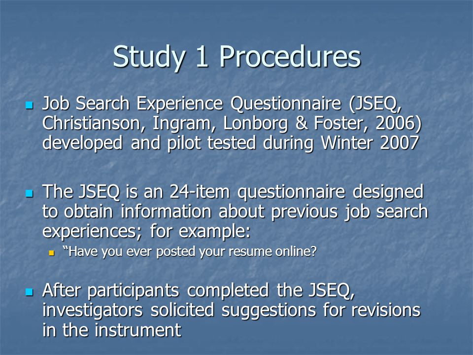 Study 1 Procedures Job Search Experience Questionnaire (JSEQ, Christianson, Ingram, Lonborg & Foster, 2006) developed and pilot tested during Winter 2007 Job Search Experience Questionnaire (JSEQ, Christianson, Ingram, Lonborg & Foster, 2006) developed and pilot tested during Winter 2007 The JSEQ is an 24-item questionnaire designed to obtain information about previous job search experiences; for example: The JSEQ is an 24-item questionnaire designed to obtain information about previous job search experiences; for example: Have you ever posted your resume online.