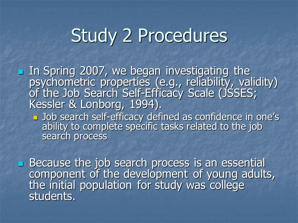 Study 2 Procedures In Spring 2007, we began investigating the psychometric properties (e.g., reliability, validity) of the Job Search Self-Efficacy Scale (JSSES; Kessler & Lonborg, 1994).