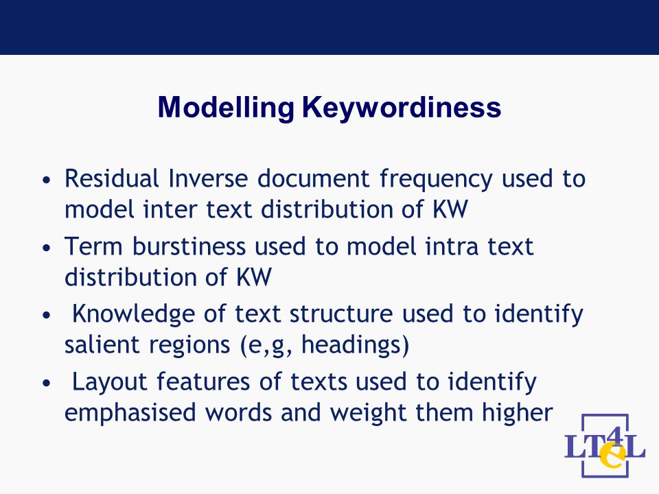 Modelling Keywordiness Residual Inverse document frequency used to model inter text distribution of KW Term burstiness used to model intra text distribution of KW Knowledge of text structure used to identify salient regions (e,g, headings) Layout features of texts used to identify emphasised words and weight them higher