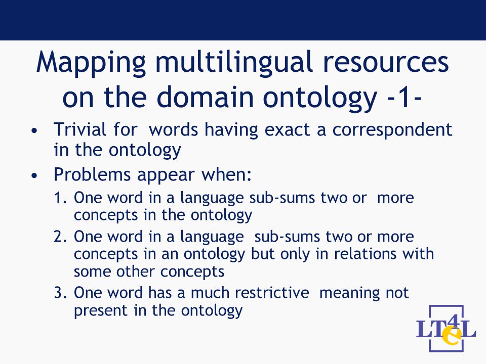 Mapping multilingual resources on the domain ontology -1- Trivial for words having exact a correspondent in the ontology Problems appear when: 1.One word in a language sub-sums two or more concepts in the ontology 2.One word in a language sub-sums two or more concepts in an ontology but only in relations with some other concepts 3.One word has a much restrictive meaning not present in the ontology