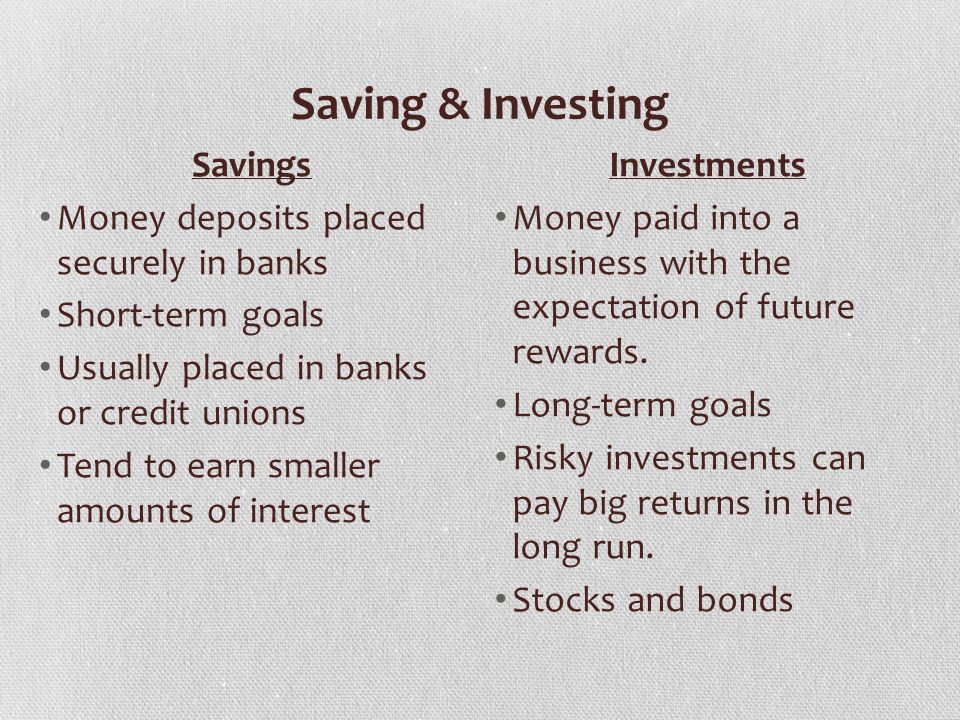 Saving & Investing Savings Money deposits placed securely in banks Short-term goals Usually placed in banks or credit unions Tend to earn smaller amounts of interest Investments Money paid into a business with the expectation of future rewards.