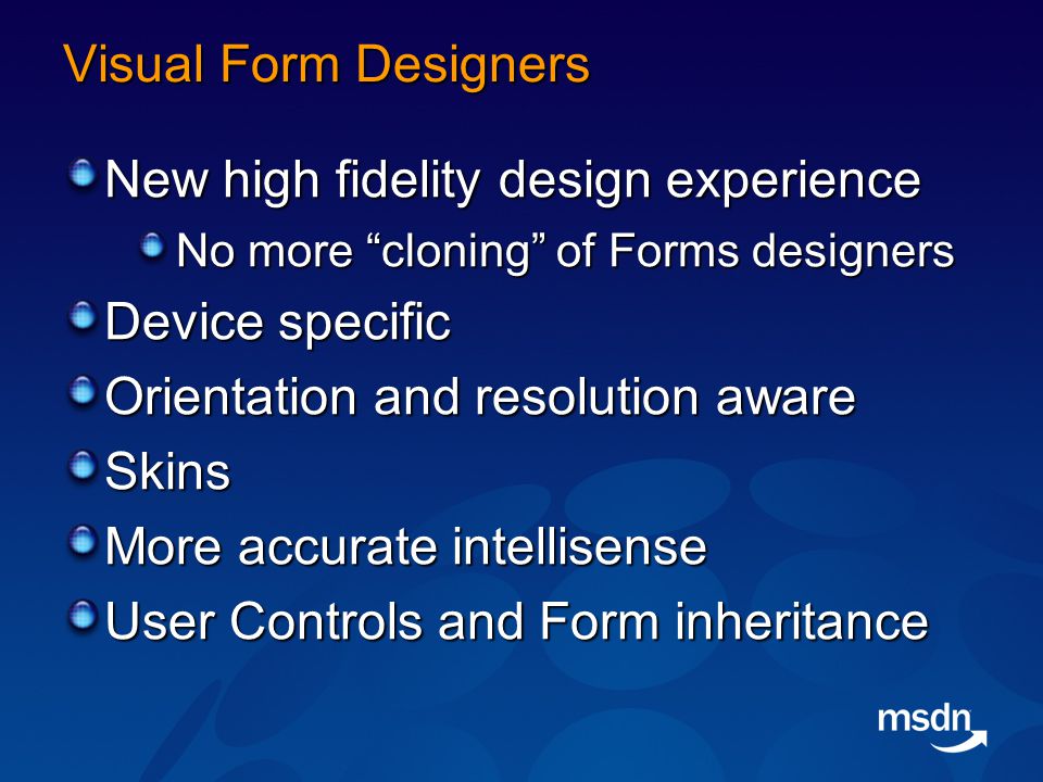 Visual Form Designers New high fidelity design experience No more cloning of Forms designers Device specific Orientation and resolution aware Skins More accurate intellisense User Controls and Form inheritance