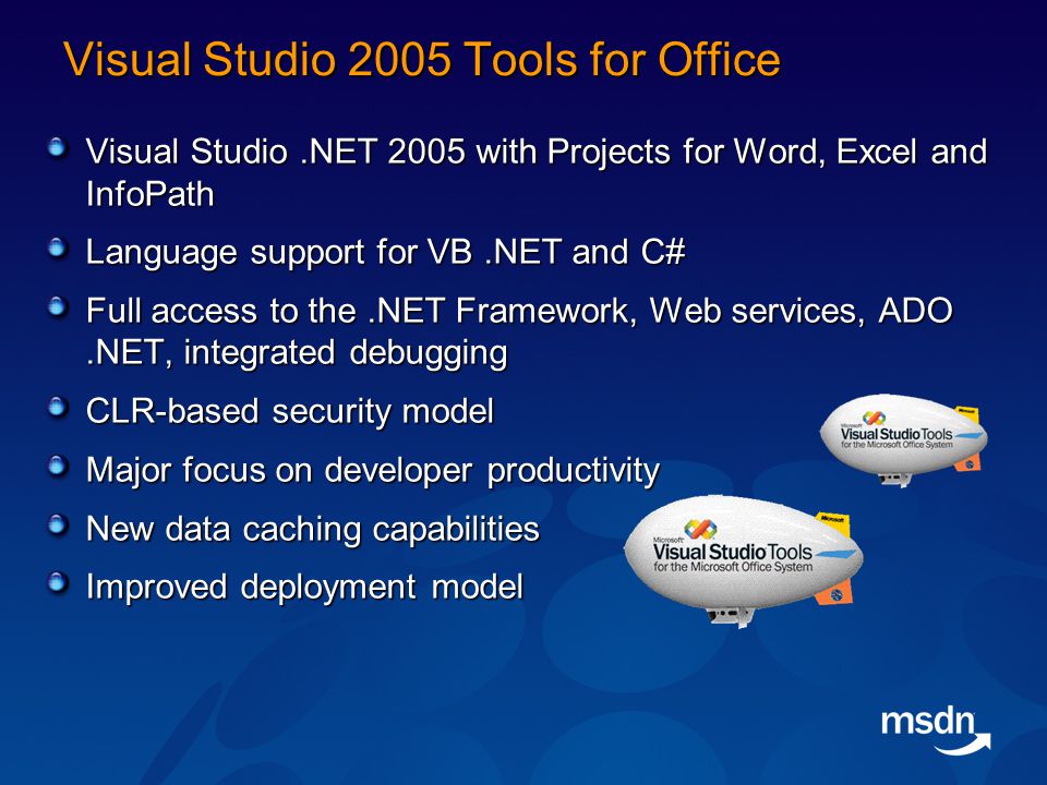 Visual Studio 2005 Tools for Office Visual Studio.NET 2005 with Projects for Word, Excel and InfoPath Language support for VB.NET and C# Full access to the.NET Framework, Web services, ADO.NET, integrated debugging CLR-based security model Major focus on developer productivity New data caching capabilities Improved deployment model