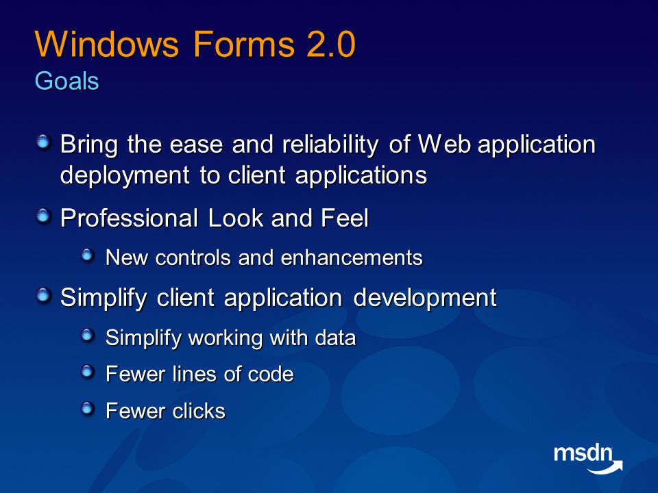 Windows Forms 2.0 Goals Bring the ease and reliability of Web application deployment to client applications Professional Look and Feel New controls and enhancements Simplify client application development Simplify working with data Fewer lines of code Fewer clicks