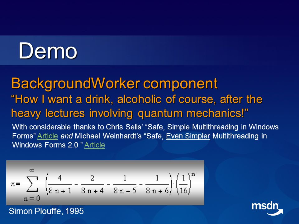BackgroundWorker component How I want a drink, alcoholic of course, after the heavy lectures involving quantum mechanics! Demo With considerable thanks to Chris Sells’ Safe, Simple Multithreading in Windows Forms Article and Michael Weinhardt’s Safe, Even Simpler Multithreading in Windows Forms 2.0 ArticleArticle Simon Plouffe, 1995