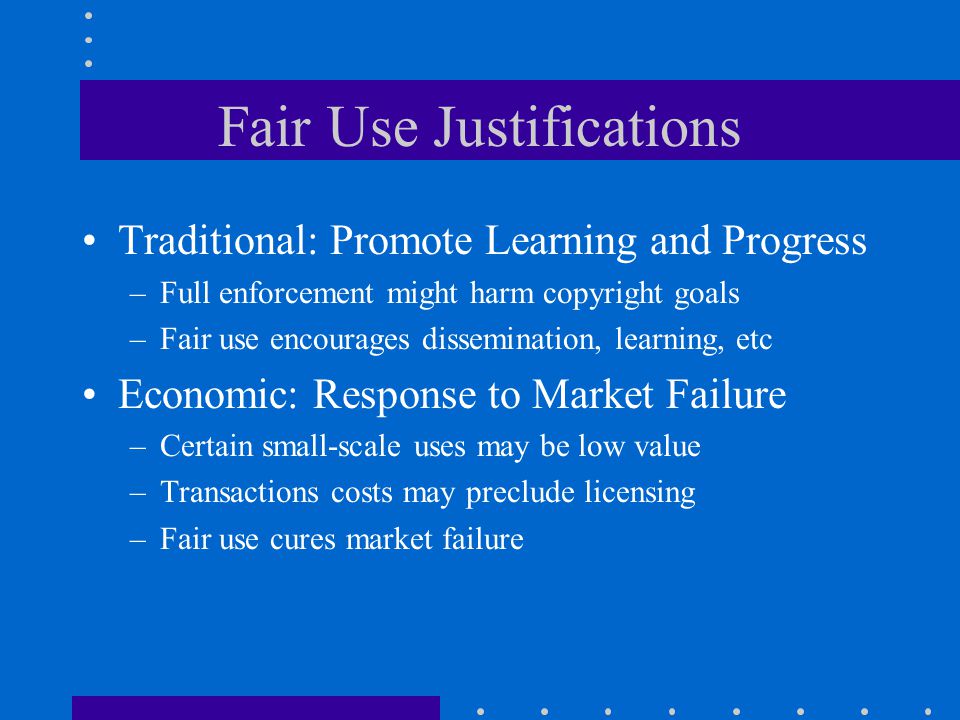 Fair Use Justifications Traditional: Promote Learning and Progress –Full enforcement might harm copyright goals –Fair use encourages dissemination, learning, etc Economic: Response to Market Failure –Certain small-scale uses may be low value –Transactions costs may preclude licensing –Fair use cures market failure