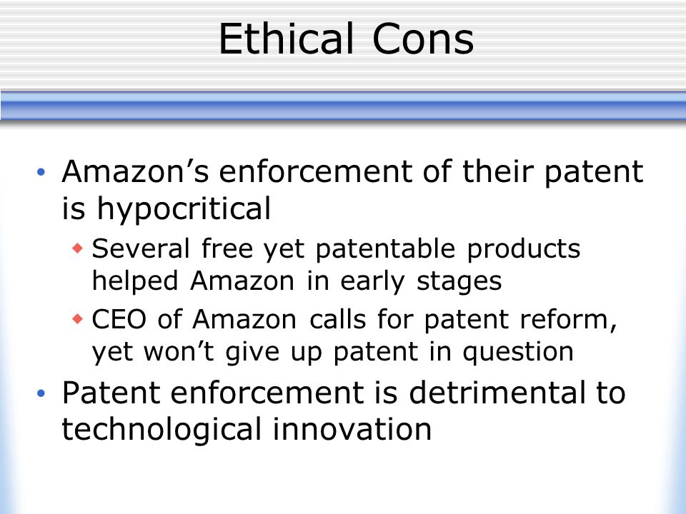 Ethical Cons Amazon’s enforcement of their patent is hypocritical  Several free yet patentable products helped Amazon in early stages  CEO of Amazon calls for patent reform, yet won’t give up patent in question Patent enforcement is detrimental to technological innovation