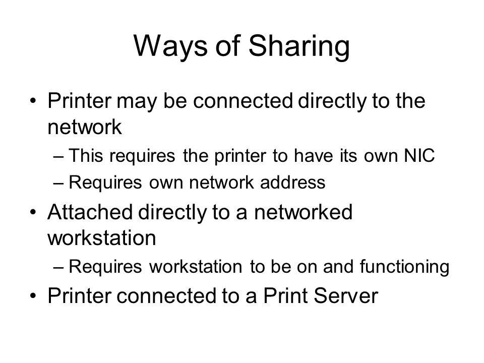 Ways of Sharing Printer may be connected directly to the network –This requires the printer to have its own NIC –Requires own network address Attached directly to a networked workstation –Requires workstation to be on and functioning Printer connected to a Print Server