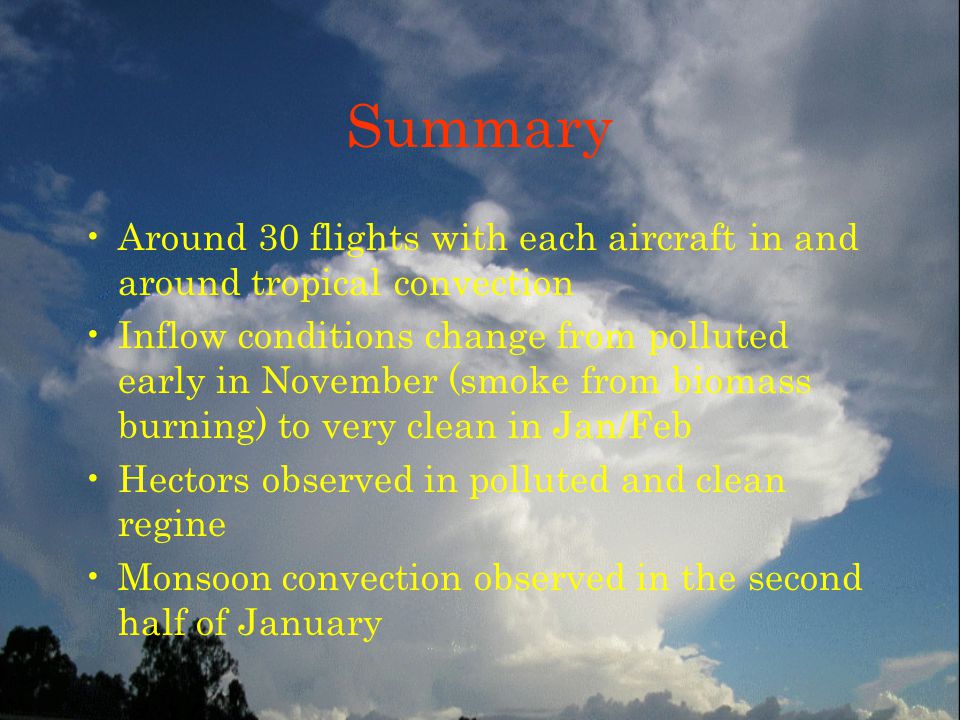 Summary Around 30 flights with each aircraft in and around tropical convection Inflow conditions change from polluted early in November (smoke from biomass burning) to very clean in Jan/Feb Hectors observed in polluted and clean regine Monsoon convection observed in the second half of January
