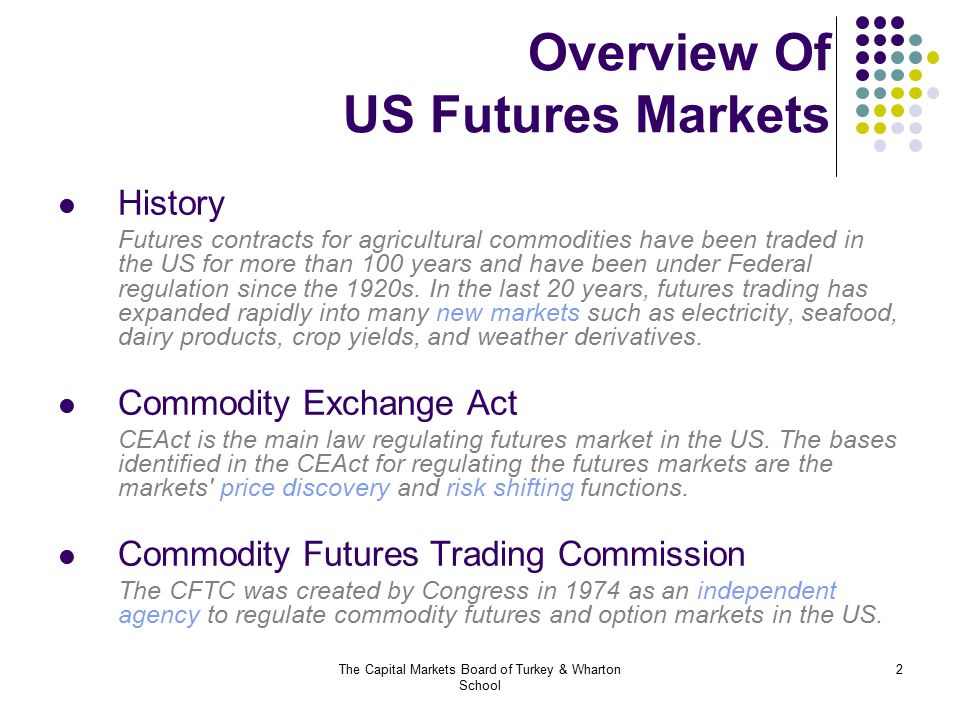 The Capital Markets Board of Turkey & Wharton School 2 Overview Of US Futures Markets History Futures contracts for agricultural commodities have been traded in the US for more than 100 years and have been under Federal regulation since the 1920s.
