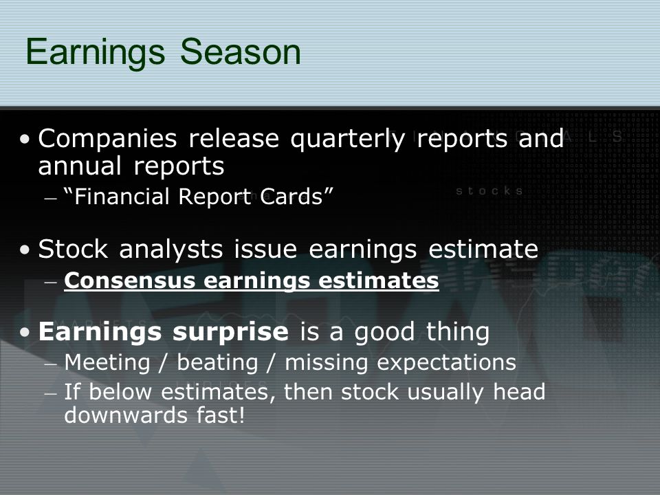 Earnings Season Companies release quarterly reports and annual reports – Financial Report Cards Stock analysts issue earnings estimate – Consensus earnings estimates Earnings surprise is a good thing – Meeting / beating / missing expectations – If below estimates, then stock usually head downwards fast!