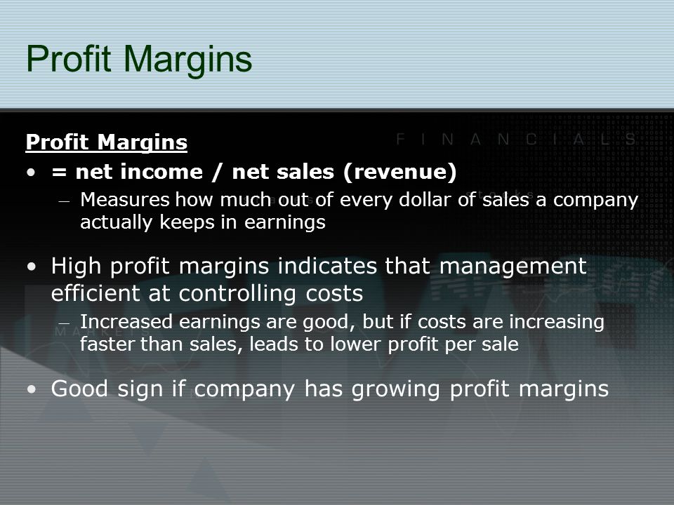 Profit Margins = net income / net sales (revenue) – Measures how much out of every dollar of sales a company actually keeps in earnings High profit margins indicates that management efficient at controlling costs – Increased earnings are good, but if costs are increasing faster than sales, leads to lower profit per sale Good sign if company has growing profit margins